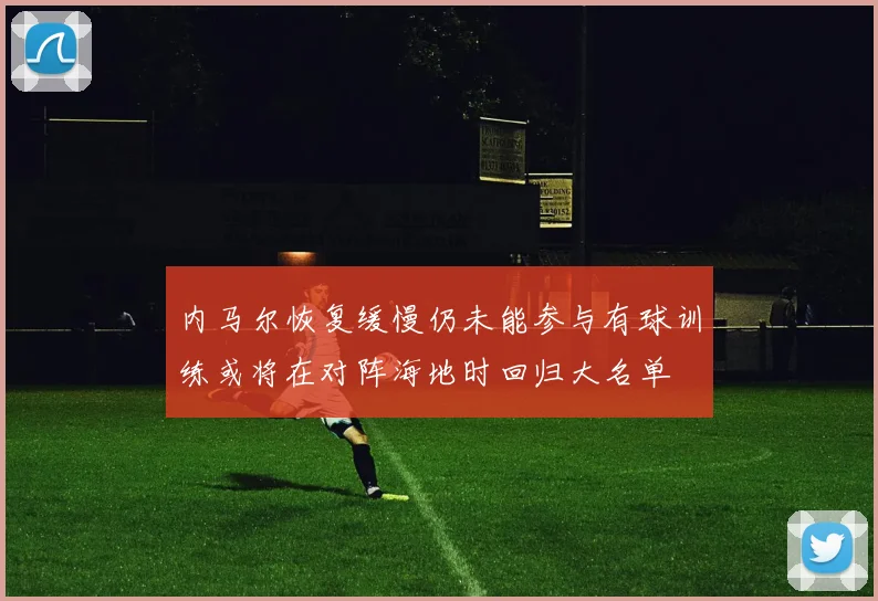 内马尔恢复缓慢仍未能参与有球训练或将在对阵海地时回归大名单