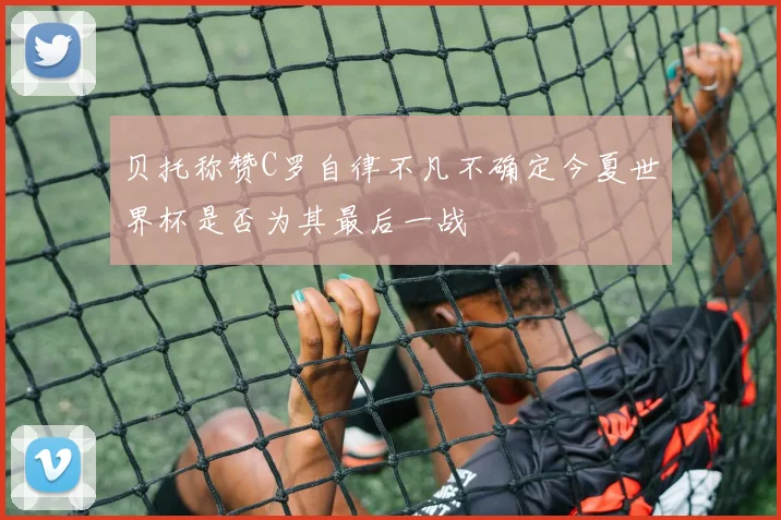 贝托称赞C罗自律不凡不确定今夏世界杯是否为其最后一战