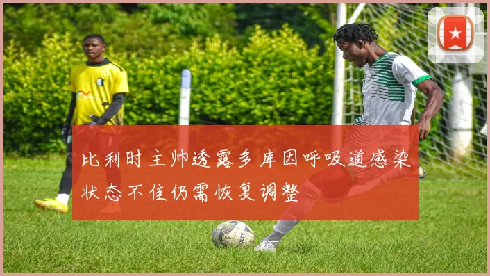 比利时主帅透露多库因呼吸道感染状态不佳仍需恢复调整