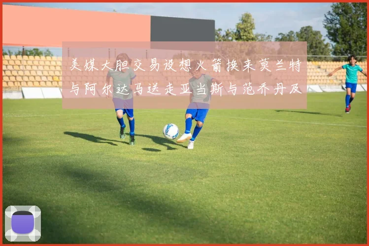 美媒大胆交易设想火箭换来莫兰特与阿尔达马送走亚当斯与范乔丹及两个选秀权