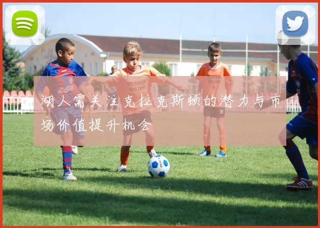 湖人需关注克拉克斯顿的潜力与市场价值提升机会