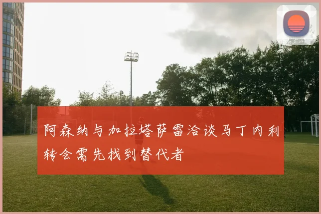 阿森纳与加拉塔萨雷洽谈马丁内利转会需先找到替代者