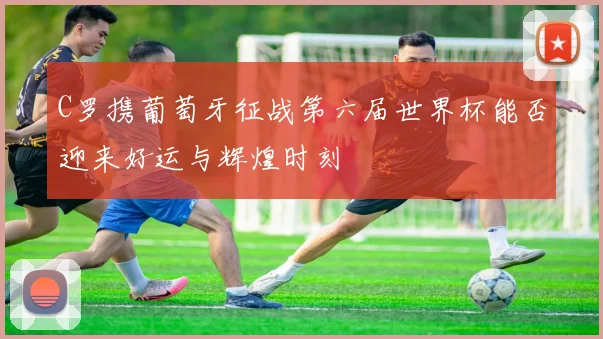 C罗携葡萄牙征战第六届世界杯能否迎来好运与辉煌时刻