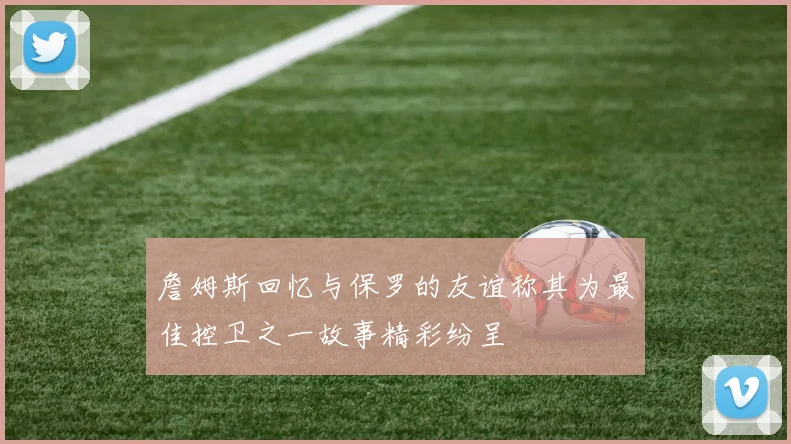 詹姆斯回忆与保罗的友谊称其为最佳控卫之一故事精彩纷呈