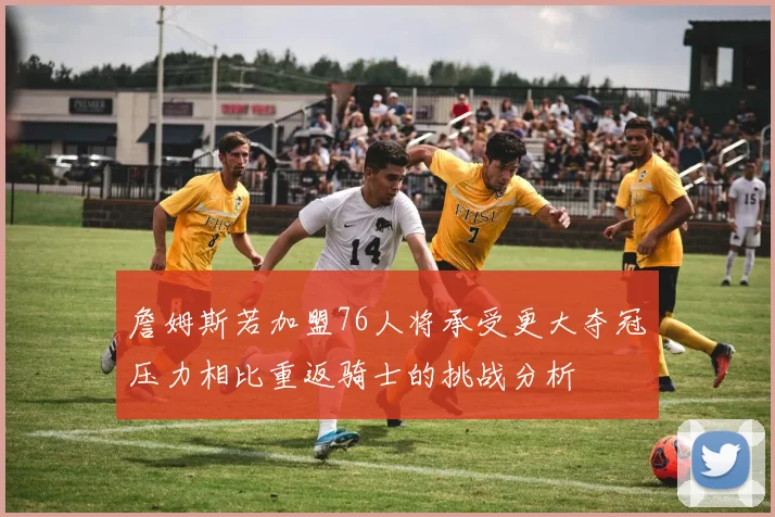 詹姆斯若加盟76人将承受更大夺冠压力相比重返骑士的挑战分析