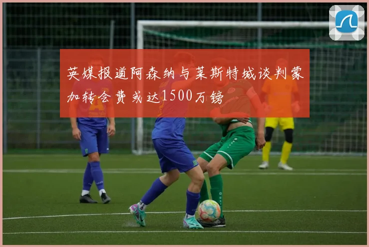 英媒报道阿森纳与莱斯特城谈判蒙加转会费或达1500万镑