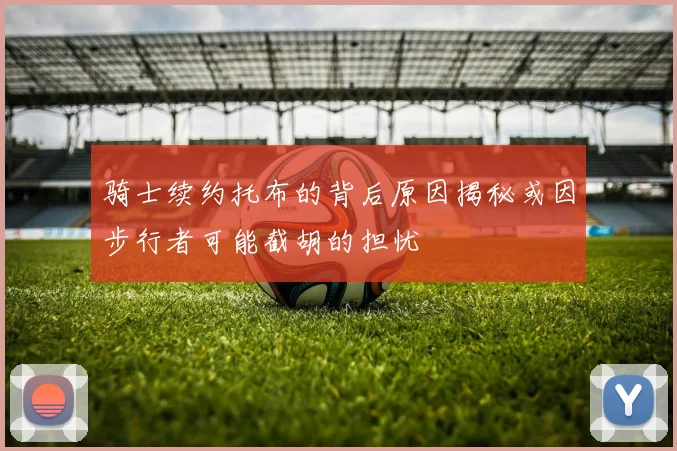 骑士续约托布的背后原因揭秘或因步行者可能截胡的担忧