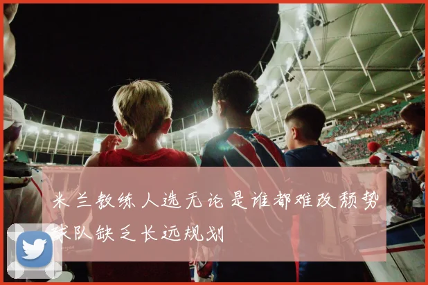 米兰教练人选无论是谁都难改颓势球队缺乏长远规划