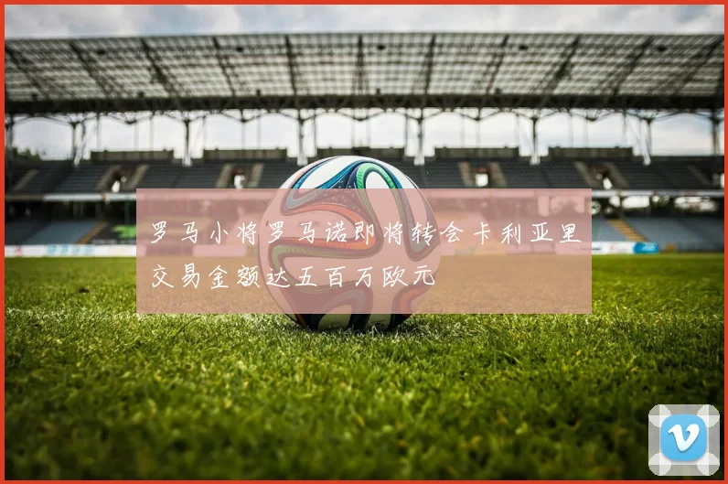 罗马小将罗马诺即将转会卡利亚里交易金额达五百万欧元