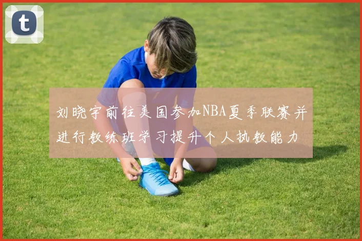 刘晓宇前往美国参加NBA夏季联赛并进行教练班学习提升个人执教能力