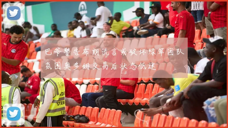 巴爷警告布朗流言或破坏绿军团队氛围奥多姆交易后状态低迷