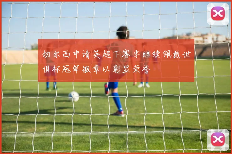 切尔西申请英超下赛季继续佩戴世俱杯冠军徽章以彰显荣誉