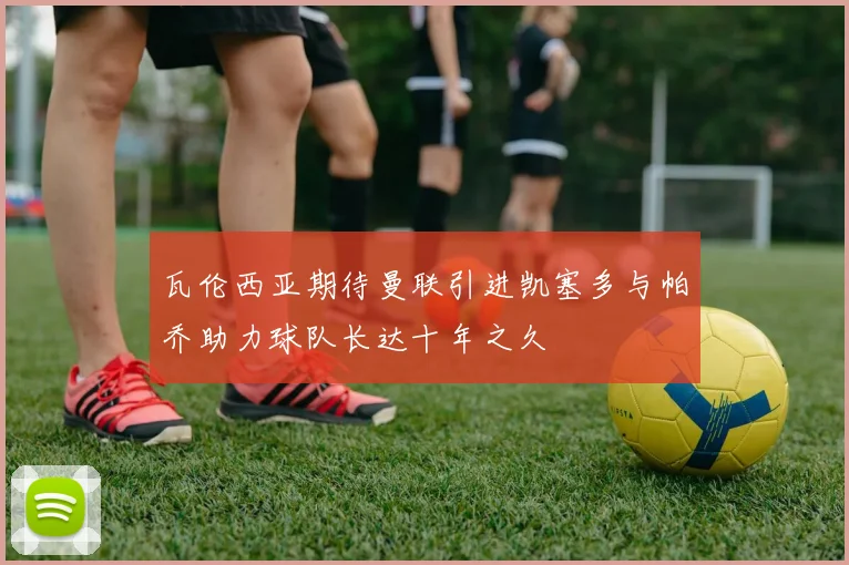 瓦伦西亚期待曼联引进凯塞多与帕乔助力球队长达十年之久