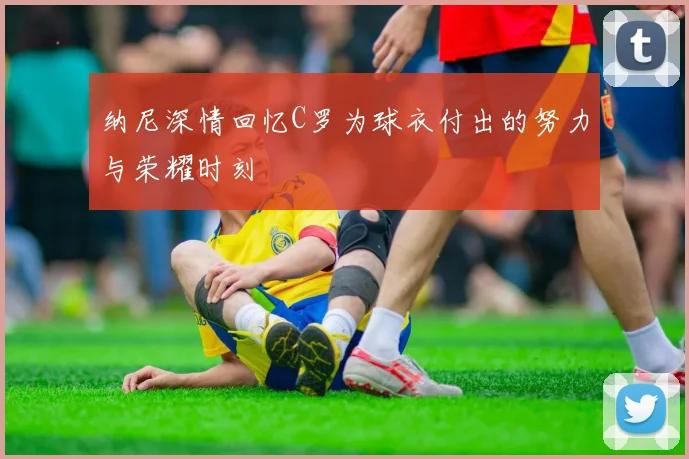 纳尼深情回忆C罗为球衣付出的努力与荣耀时刻
