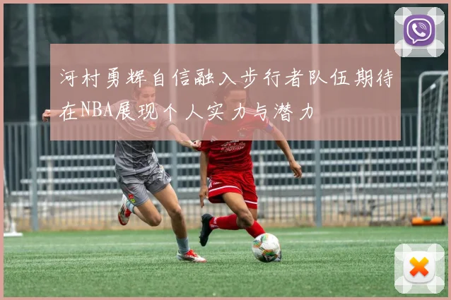 河村勇辉自信融入步行者队伍期待在NBA展现个人实力与潜力