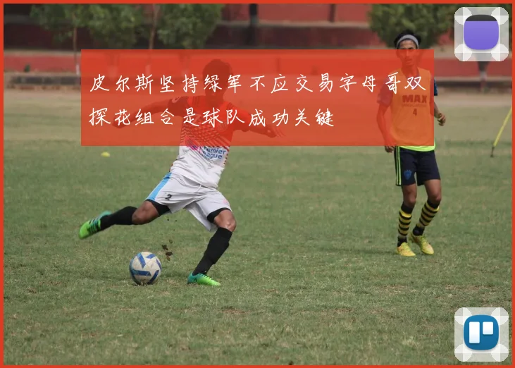 皮尔斯坚持绿军不应交易字母哥双探花组合是球队成功关键