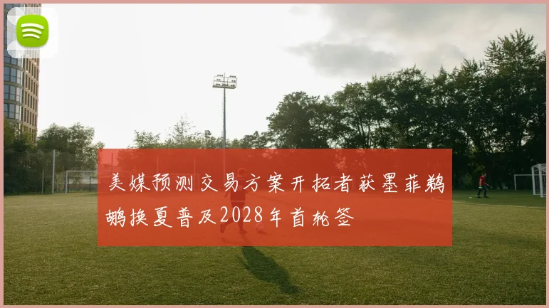 美媒预测交易方案开拓者获墨菲鹈鹕换夏普及2028年首轮签