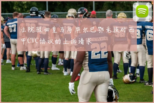 法院驳回皇马与毕尔巴鄂竞技对西甲CVC协议的上诉请求