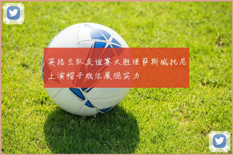 英格兰队友谊赛大胜堪萨斯城托尼上演帽子戏法展现实力