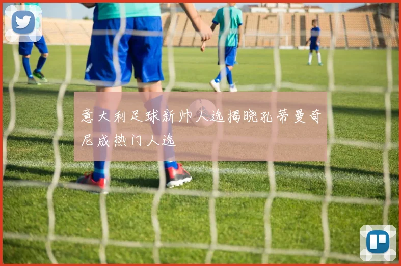 意大利足球新帅人选揭晓孔蒂曼奇尼成热门人选