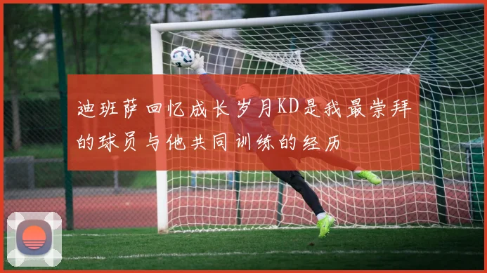 迪班萨回忆成长岁月KD是我最崇拜的球员与他共同训练的经历