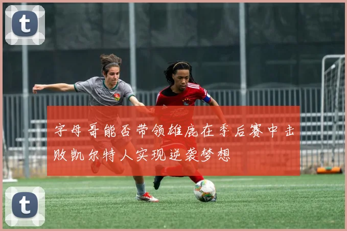字母哥能否带领雄鹿在季后赛中击败凯尔特人实现逆袭梦想