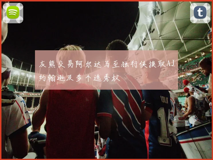 灰熊交易阿尔达马至独行侠换取AJ约翰逊及多个选秀权