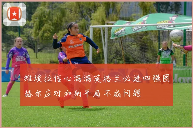 维埃拉信心满满英格兰必进四强图赫尔应对加纳平局不成问题