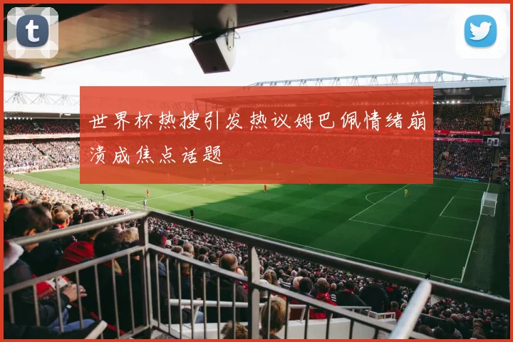 世界杯热搜引发热议姆巴佩情绪崩溃成焦点话题
