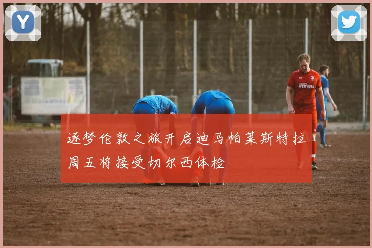 逐梦伦敦之旅开启迪马帕莱斯特拉周五将接受切尔西体检