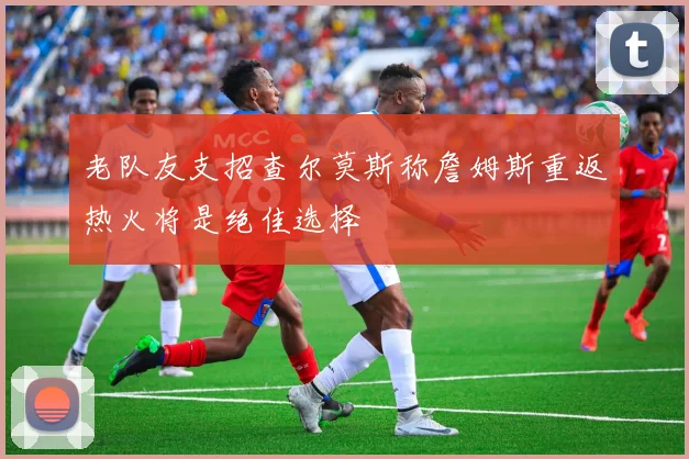 老队友支招查尔莫斯称詹姆斯重返热火将是绝佳选择